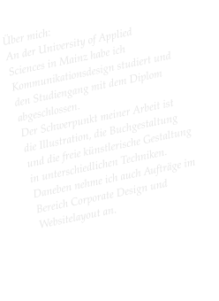 Über mich: An der University of Applied Sciences in Mainz habe ich Kommunikationsdesign studiert und den Studiengang mit dem Diplom abgeschlossen.  Der Schwerpunkt meiner Arbeit ist die Illustration, die Buchgestaltung und die freie künstlerische Gestaltung in unterschiedlichen Techniken. Daneben nehme ich auch Aufträge im Bereich Corporate Design und Websitelayout an.