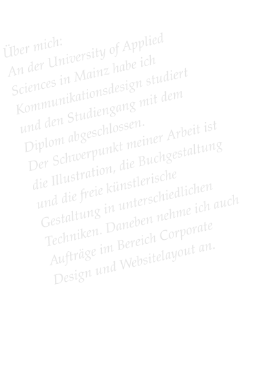 Über mich: An der University of Applied Sciences in Mainz habe ich Kommunikationsdesign studiert und den Studiengang mit dem Diplom abgeschlossen.  Der Schwerpunkt meiner Arbeit ist die Illustration, die Buchgestaltung und die freie künstlerische Gestaltung in unterschiedlichen Techniken. Daneben nehme ich auch Aufträge im Bereich Corporate Design und Websitelayout an.