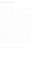 Disclaimer  Inhalt und Werke dieser Website sind urheberrechtlich geschützt. Trotz höchster Sorgfalt kann nicht für die Richtigkeit der wiedergegebenen Informationen oder die permanente technische Erreichbarkeit garantiert werden. Es wird keine Haftung für den Inhalt von extern verlinkten Websites übernommen. Auf deren Inhalte habe ich keinen Einfluss und distanziere  mich ausdrücklich. Sollten Sie dennoch etwas an meinen Seiten zu beanstanden haben, bitte ich Sie um einen einfachen entsprechenden Hinweis, damit ich die Inhalte schnellstmöglich entfernen kann.  Quelle: Disclaimer von anwalt.de