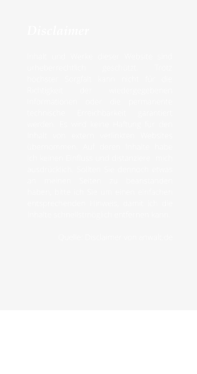 Disclaimer  Inhalt und Werke dieser Website sind urheberrechtlich geschützt. Trotz höchster Sorgfalt kann nicht für die Richtigkeit der wiedergegebenen Informationen oder die permanente technische Erreichbarkeit garantiert werden. Es wird keine Haftung für den Inhalt von extern verlinkten Websites übernommen. Auf deren Inhalte habe ich keinen Einfluss und distanziere  mich ausdrücklich. Sollten Sie dennoch etwas an meinen Seiten zu beanstanden haben, bitte ich Sie um einen einfachen entsprechenden Hinweis, damit ich die Inhalte schnellstmöglich entfernen kann.  Quelle: Disclaimer von anwalt.de