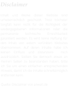 Disclaimer  Inhalt und Werke dieser Website sind urheberrechtlich geschützt. Trotz höchster Sorgfalt kann nicht für die Richtigkeit der wiedergegebenen Informationen oder die permanente technische Erreichbarkeit garantiert werden. Es wird keine Haftung für den Inhalt von extern verlinkten Websites übernommen. Auf deren Inhalte habe ich keinen Einfluss und distanziere  mich ausdrücklich. Sollten Sie dennoch etwas an meinen Seiten zu beanstanden haben, bitte ich Sie um einen einfachen entsprechenden Hinweis, damit ich die Inhalte schnellstmöglich entfernen kann.  Quelle: Disclaimer von anwalt.de