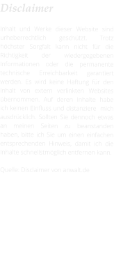 Disclaimer  Inhalt und Werke dieser Website sind urheberrechtlich geschützt. Trotz höchster Sorgfalt kann nicht für die Richtigkeit der wiedergegebenen Informationen oder die permanente technische Erreichbarkeit garantiert werden. Es wird keine Haftung für den Inhalt von extern verlinkten Websites übernommen. Auf deren Inhalte habe ich keinen Einfluss und distanziere  mich ausdrücklich. Sollten Sie dennoch etwas an meinen Seiten zu beanstanden haben, bitte ich Sie um einen einfachen entsprechenden Hinweis, damit ich die Inhalte schnellstmöglich entfernen kann.  Quelle: Disclaimer von anwalt.de