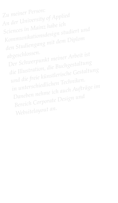 Zu meiner Person:  An der University of Applied Sciences in Mainz habe ich Kommunikationsdesign studiert und den Studiengang mit dem Diplom abgeschlossen.  Der Schwerpunkt meiner Arbeit ist die Illustration, die Buchgestaltung und die freie künstlerische Gestaltung in unterschiedlichen Techniken. Daneben nehme ich auch Aufträge im Bereich Corporate Design und Websitelayout an.