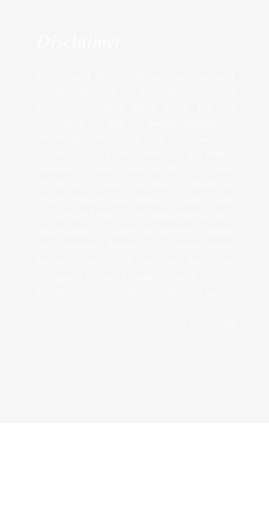 Disclaimer  Inhalt und Werke dieser Website sind urheberrechtlich geschützt. Trotz höchster Sorgfalt kann nicht für die Richtigkeit der wiedergegebenen Informationen oder die permanente technische Erreichbarkeit garantiert werden. Es wird keine Haftung für den Inhalt von extern verlinkten Websites übernommen. Auf deren Inhalte habe ich keinen Einfluss und distanziere  mich ausdrücklich. Sollten Sie dennoch etwas an meinen Seiten zu beanstanden haben, bitte ich Sie um einen einfachen entsprechenden Hinweis, damit ich die Inhalte schnellstmöglich entfernen kann.  Quelle: Disclaimer von anwalt.de