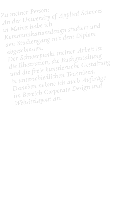 Zu meiner Person:  An der University of Applied Sciences in Mainz habe ich Kommunikationsdesign studiert und den Studiengang mit dem Diplom abgeschlossen.  Der Schwerpunkt meiner Arbeit ist die Illustration, die Buchgestaltung und die freie künstlerische Gestaltung in unterschiedlichen Techniken. Daneben nehme ich auch Aufträge im Bereich Corporate Design und Websitelayout an.