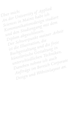 Über mich: An der University of Applied Sciences in Mainz habe ich Kommunikationsdesign studiert und den Studiengang mit dem Diplom abgeschlossen.  Der Schwerpunkt meiner Arbeit ist die Illustration, die Buchgestaltung und die freie künstlerische Gestaltung in unterschiedlichen Techniken. Daneben nehme ich auch Aufträge im Bereich Corporate Design und Websitelayout an.