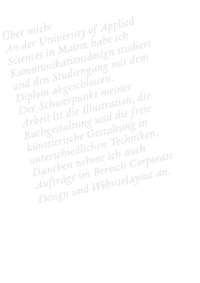 Über mich: An der University of Applied Sciences in Mainz habe ich Kommunikationsdesign studiert und den Studiengang mit dem Diplom abgeschlossen.  Der Schwerpunkt meiner Arbeit ist die Illustration, die Buchgestaltung und die freie künstlerische Gestaltung in unterschiedlichen Techniken. Daneben nehme ich auch Aufträge im Bereich Corporate Design und Websitelayout an.