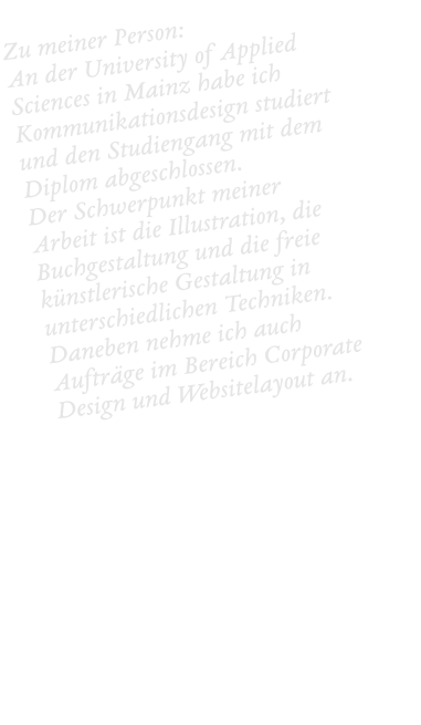 Zu meiner Person:  An der University of Applied Sciences in Mainz habe ich Kommunikationsdesign studiert und den Studiengang mit dem Diplom abgeschlossen.  Der Schwerpunkt meiner Arbeit ist die Illustration, die Buchgestaltung und die freie künstlerische Gestaltung in unterschiedlichen Techniken. Daneben nehme ich auch Aufträge im Bereich Corporate Design und Websitelayout an.