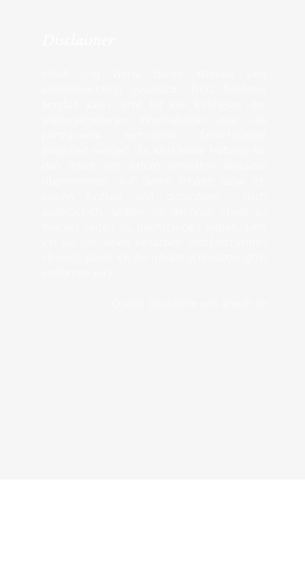 Disclaimer  Inhalt und Werke dieser Website sind urheberrechtlich geschützt. Trotz höchster Sorgfalt kann nicht für die Richtigkeit der wiedergegebenen Informationen oder die permanente technische Erreichbarkeit garantiert werden. Es wird keine Haftung für den Inhalt von extern verlinkten Websites übernommen. Auf deren Inhalte habe ich keinen Einfluss und distanziere  mich ausdrücklich. Sollten Sie dennoch etwas an meinen Seiten zu beanstanden haben, bitte ich Sie um einen einfachen entsprechenden Hinweis, damit ich die Inhalte schnellstmöglich entfernen kann.  Quelle: Disclaimer von anwalt.de