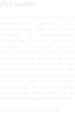 Disclaimer  Inhalt und Werke dieser Website sind urheberrechtlich geschützt. Trotz höchster Sorgfalt kann nicht für die Richtigkeit der wiedergegebenen Informationen oder die permanente technische Erreichbarkeit garantiert werden. Es wird keine Haftung für den Inhalt von extern verlinkten Websites übernommen. Auf deren Inhalte habe ich keinen Einfluss und distanziere  mich ausdrücklich. Sollten Sie dennoch etwas an meinen Seiten zu beanstanden haben, bitte ich Sie um einen einfachen entsprechenden Hinweis, damit ich die Inhalte schnellstmöglich entfernen kann.  Quelle: Disclaimer von anwalt.de