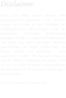 Disclaimer  Inhalt und Werke dieser Website sind urheberrechtlich geschützt. Trotz höchster Sorgfalt kann nicht für die Richtigkeit der wiedergegebenen Informationen oder die permanente technische Erreichbarkeit garantiert werden. Es wird keine Haftung für den Inhalt von extern verlinkten Websites übernommen. Auf deren Inhalte habe ich keinen Einfluss und distanziere  mich ausdrücklich. Sollten Sie dennoch etwas an meinen Seiten zu beanstanden haben, bitte ich Sie um einen einfachen entsprechenden Hinweis, damit ich die Inhalte schnellstmöglich entfernen kann.  Quelle: Disclaimer von anwalt.de