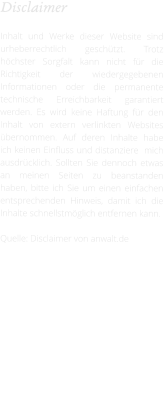 Disclaimer  Inhalt und Werke dieser Website sind urheberrechtlich geschützt. Trotz höchster Sorgfalt kann nicht für die Richtigkeit der wiedergegebenen Informationen oder die permanente technische Erreichbarkeit garantiert werden. Es wird keine Haftung für den Inhalt von extern verlinkten Websites übernommen. Auf deren Inhalte habe ich keinen Einfluss und distanziere  mich ausdrücklich. Sollten Sie dennoch etwas an meinen Seiten zu beanstanden haben, bitte ich Sie um einen einfachen entsprechenden Hinweis, damit ich die Inhalte schnellstmöglich entfernen kann.  Quelle: Disclaimer von anwalt.de