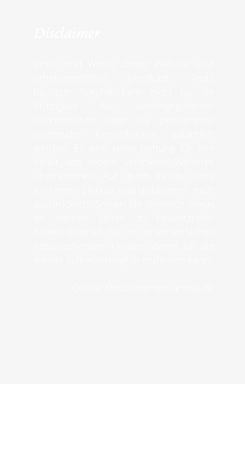 Disclaimer  Inhalt und Werke dieser Website sind urheberrechtlich geschützt. Trotz höchster Sorgfalt kann nicht für die Richtigkeit der wiedergegebenen Informationen oder die permanente technische Erreichbarkeit garantiert werden. Es wird keine Haftung für den Inhalt von extern verlinkten Websites übernommen. Auf deren Inhalte habe ich keinen Einfluss und distanziere  mich ausdrücklich. Sollten Sie dennoch etwas an meinen Seiten zu beanstanden haben, bitte ich Sie um einen einfachen entsprechenden Hinweis, damit ich die Inhalte schnellstmöglich entfernen kann.  Quelle: Disclaimer von anwalt.de